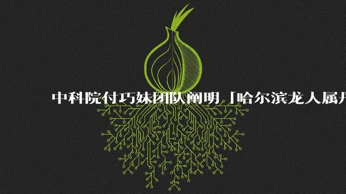 中科院付巧妹团队阐明「哈尔滨龙人属丹尼索瓦人」,连发 Science、Cell,这一发现有什么意义?