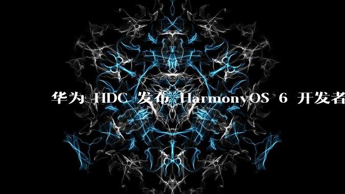 华为 HDC 发布 HarmonyOS 6 开发者 beta 版对应用开发者和鸿蒙生态有哪些影响?