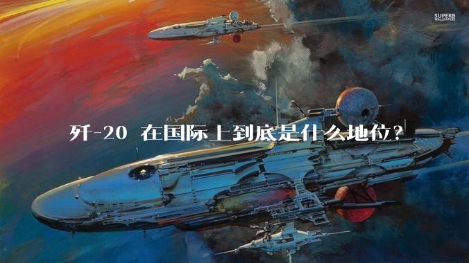 歼-20 在国际上到底是什么地位?