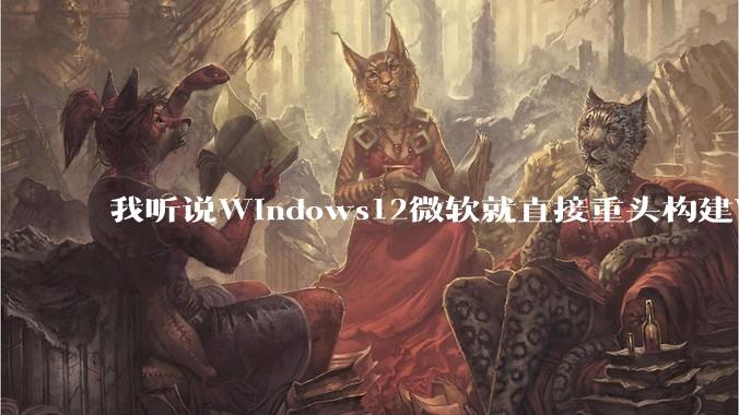 我听说Windows12微软就直接重头构建Windows了,就直接重构Win内核了,到底是不是真的?
