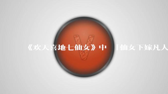 《欢天喜地七仙女》中 「仙女下嫁凡人」 的设定,在今天是否过时?