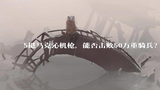 5挺马克沁机枪,能否击败50万重骑兵?