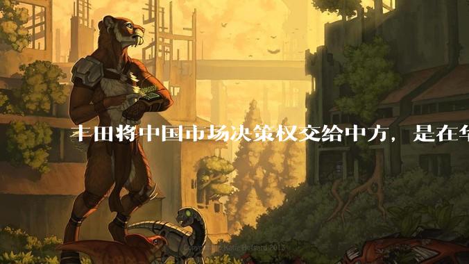 丰田将中国市场决策权交给中方,是在华战略重大调整,这会不会意味着未来中国市场的丰田车“中味”十足了?