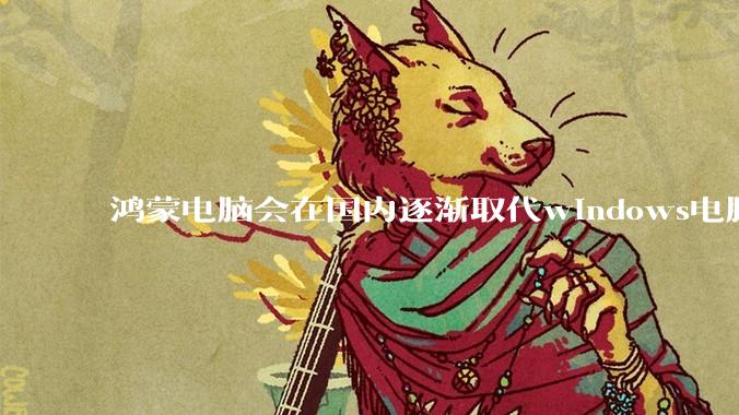 鸿蒙电脑会在国内逐渐取代windows电脑吗?
