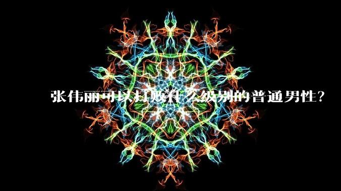 张伟丽可以打败什么级别的普通男性?