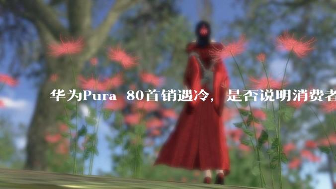 华为Pura 80首销遇冷,是否说明消费者已经开始对麒麟芯片性能有所觉醒?