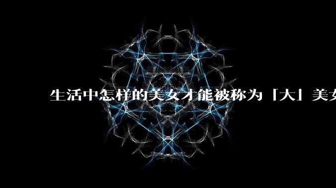 生活中怎样的美女才能被称为「大」美女?