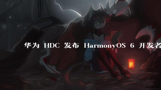 华为 HDC 发布 HarmonyOS 6 开发者 beta 版对应用开发者和鸿蒙生态有哪些影响?