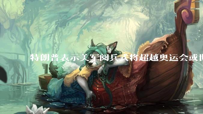 特朗普表示美军阅兵式将超越奥运会或世界杯,这背后的意义和成本如何评估?