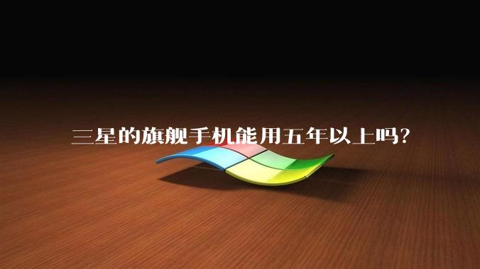 三星的旗舰手机能用五年以上吗?