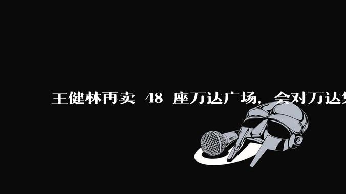 王健林再卖 48 座万达广场,会对万达集团带来哪些影响?目前万达面临怎样的困境?