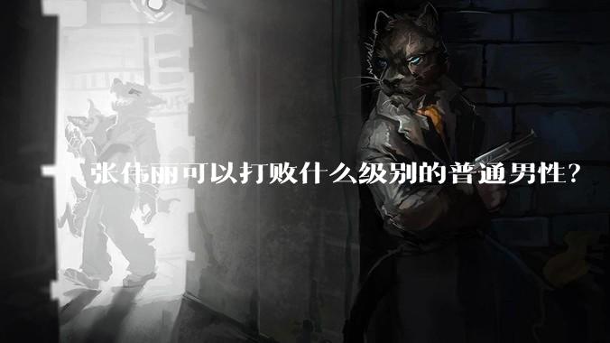 张伟丽可以打败什么级别的普通男性?