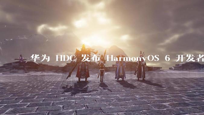 华为 HDC 发布 HarmonyOS 6 开发者 beta 版对应用开发者和鸿蒙生态有哪些影响?