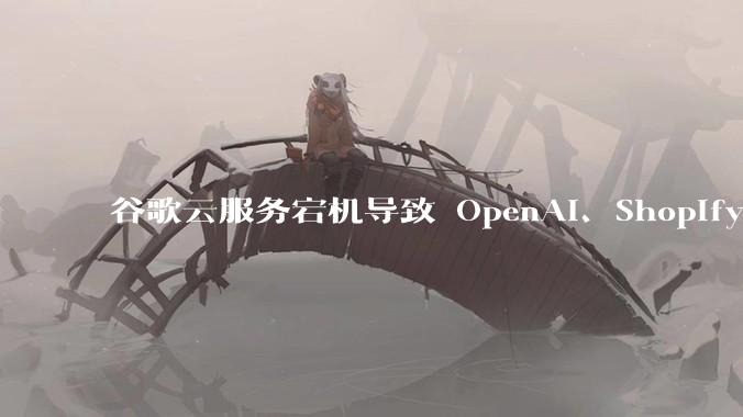 谷歌云服务宕机导致 OpenAI、Shopify 等服务中断,此次宕机的具体技术原因是什么?