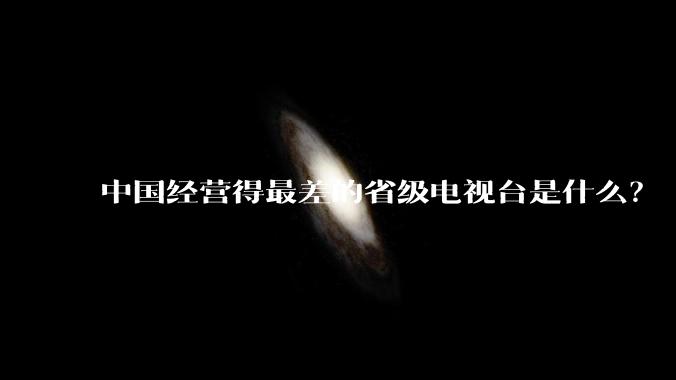 中国经营得最差的省级电视台是什么?