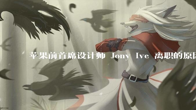 苹果前首席设计师 Jony Ive 离职的原因是什么?
