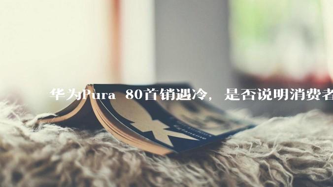 华为Pura 80首销遇冷,是否说明消费者已经开始对麒麟芯片性能有所觉醒?