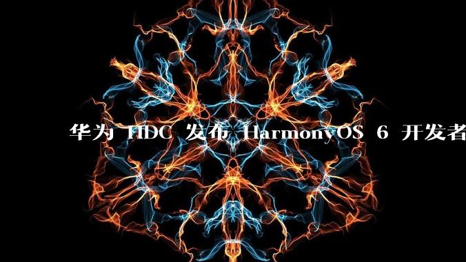 华为 HDC 发布 HarmonyOS 6 开发者 beta 版对应用开发者和鸿蒙生态有哪些影响?