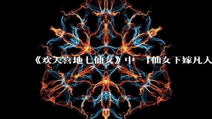 《欢天喜地七仙女》中 「仙女下嫁凡人」 的设定,在今天是否过时?