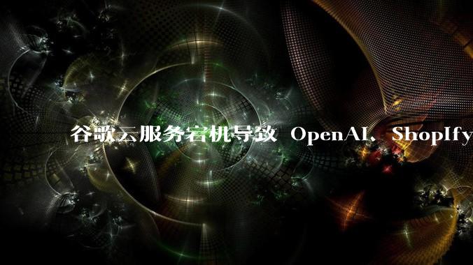 谷歌云服务宕机导致 OpenAI、Shopify 等服务中断,此次宕机的具体技术原因是什么?