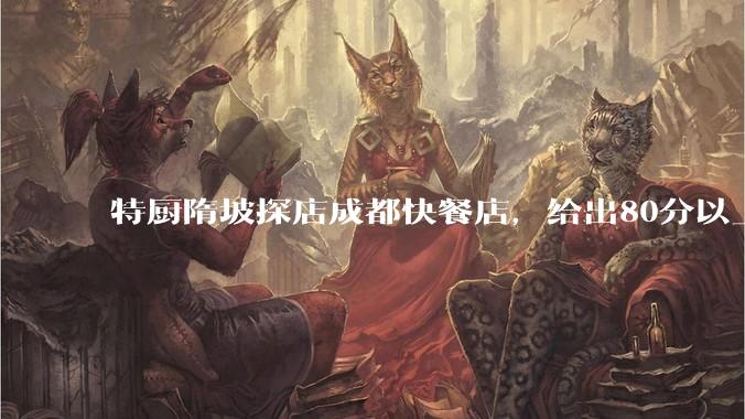特厨隋坡探店成都快餐店,给出80分以上的高分,为什么评分远高于大饭店?
