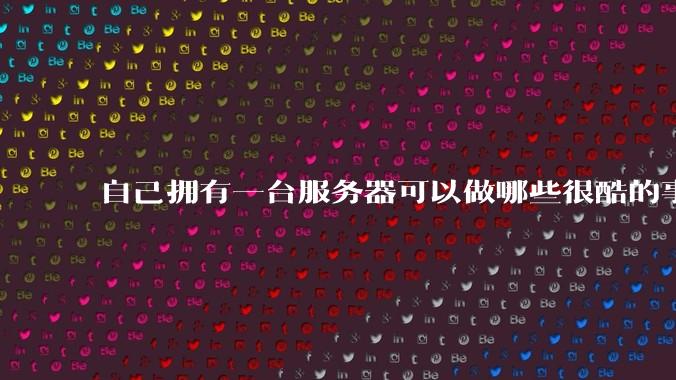 自己拥有一台服务器可以做哪些很酷的事情?