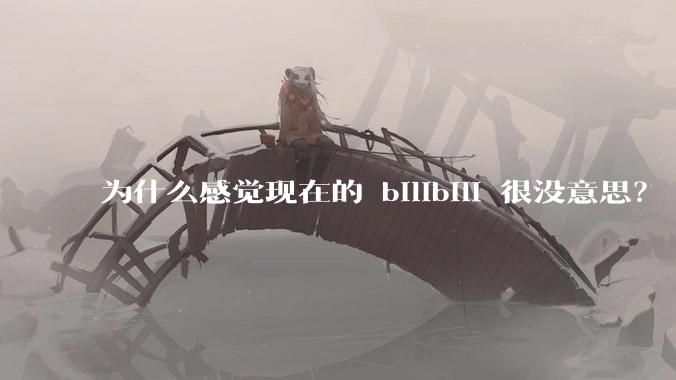 为什么感觉现在的 bilibili 很没意思?