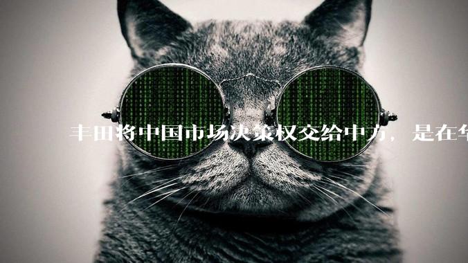 丰田将中国市场决策权交给中方,是在华战略重大调整,这会不会意味着未来中国市场的丰田车“中味”十足了?