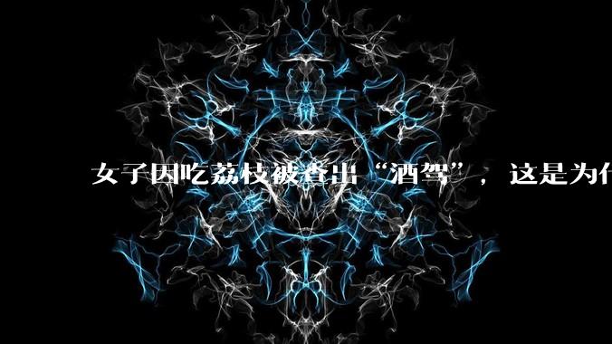 女子因吃荔枝被查出“酒驾”,这是为什么?还有哪些食物会有类似情况?
