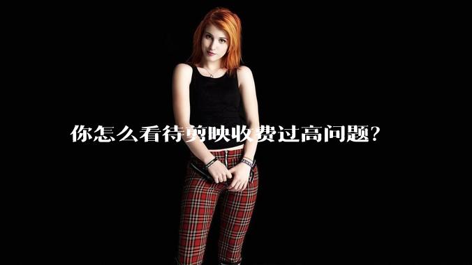你怎么看待剪映收费过高问题?