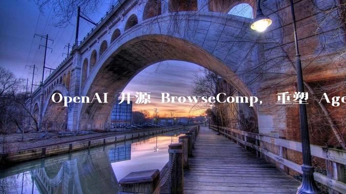 OpenAI 开源 BrowseComp,重塑 Agent 浏览器评测,这意味着什么?