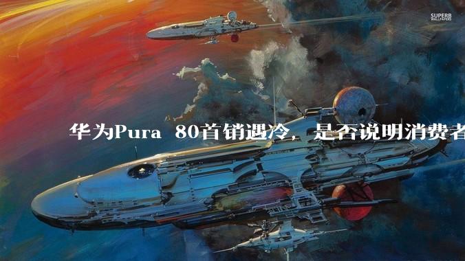 华为Pura 80首销遇冷,是否说明消费者已经开始对麒麟芯片性能有所觉醒?