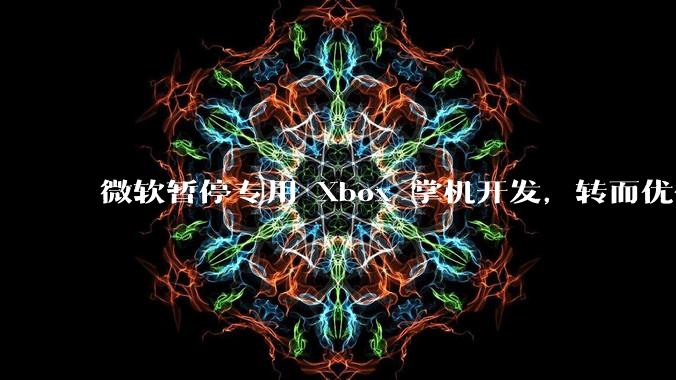 微软暂停专用 Xbox 掌机开发,转而优化 Windows 11 的掌机游戏体验,这背后原因有哪些?