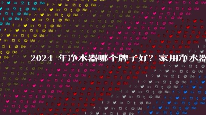 2024 年净水器哪个牌子好?家用净水器的选购攻略是什么?