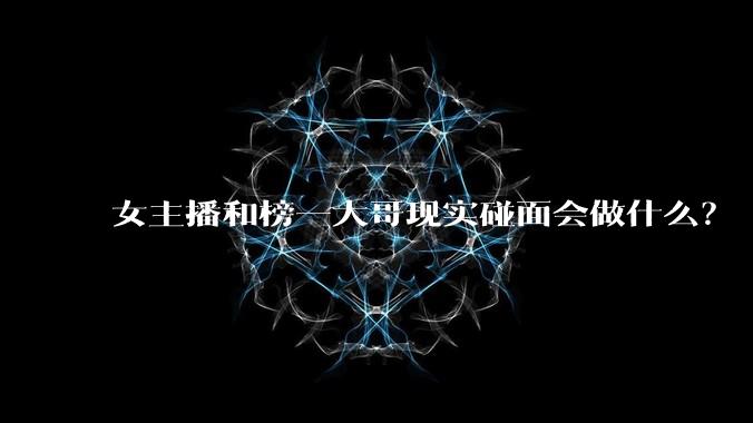 女主播和榜一大哥现实碰面会做什么?