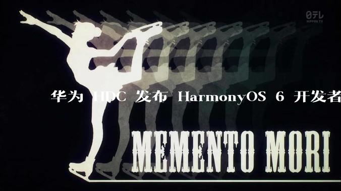 华为 HDC 发布 HarmonyOS 6 开发者 beta 版对应用开发者和鸿蒙生态有哪些影响?