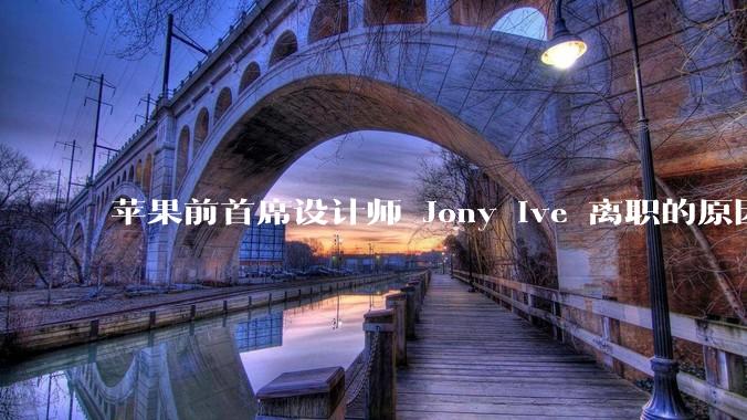 苹果前首席设计师 Jony Ive 离职的原因是什么?