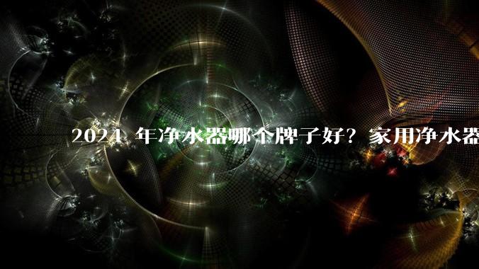 2024 年净水器哪个牌子好?家用净水器的选购攻略是什么?