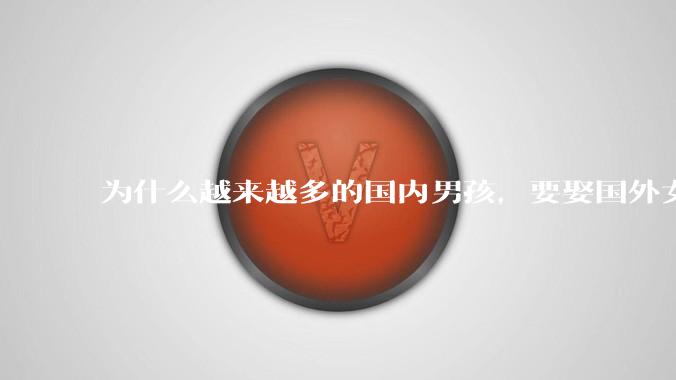 为什么越来越多的国内男孩,要娶国外女孩?