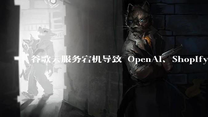 谷歌云服务宕机导致 OpenAI、Shopify 等服务中断,此次宕机的具体技术原因是什么?