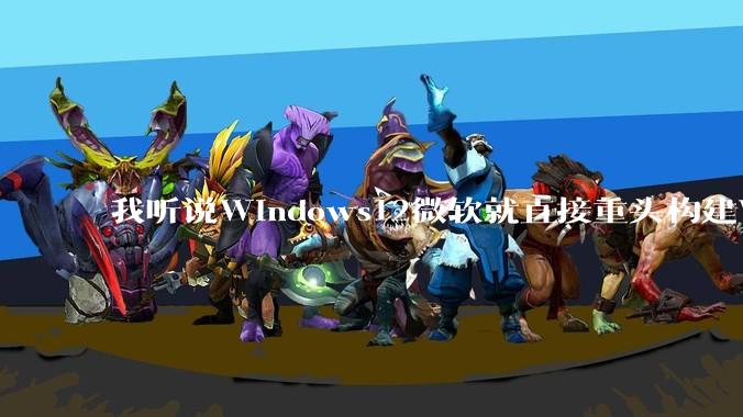 我听说Windows12微软就直接重头构建Windows了,就直接重构Win内核了,到底是不是真的?