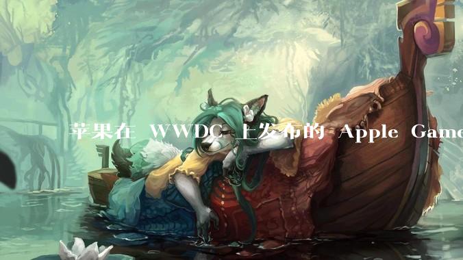 苹果在 WWDC 上发布的 Apple Games 平台能否成为进入游戏行业核心领域的关键转折点?