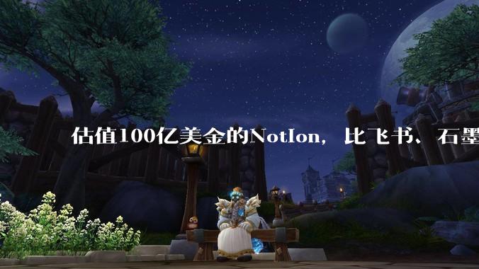 估值100亿美金的Notion,比飞书、石墨贵在哪里?
