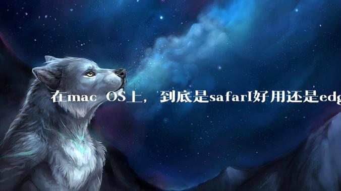 在mac OS上,到底是safari好用还是edge好用?