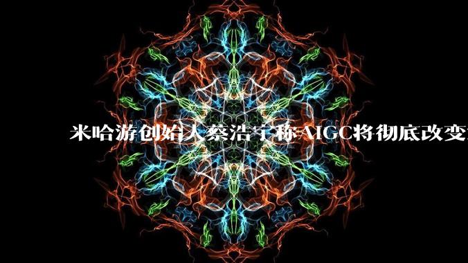 米哈游创始人蔡浩宇称AIGC将彻底改变游戏行业,游戏创造只属于顶尖团队,普通开发者建议转行,如何理解?