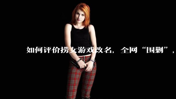 如何评价捞女游戏改名,全网“围剿”,以及导演b站账号被封这件事?