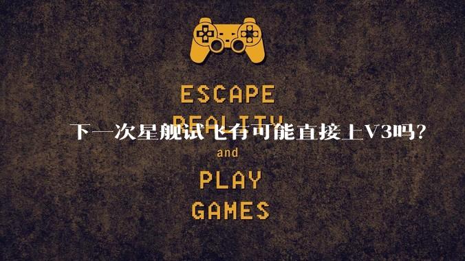下一次星舰试飞有可能直接上V3吗?
