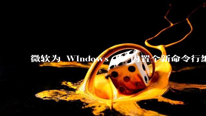 微软为 Windows 11 内置全新命令行编辑器 Edit,开源且轻巧,这款工具的推出是否有必要?