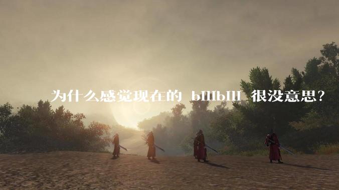 为什么感觉现在的 bilibili 很没意思?