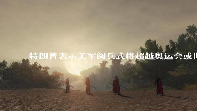 特朗普表示美军阅兵式将超越奥运会或世界杯,这背后的意义和成本如何评估?